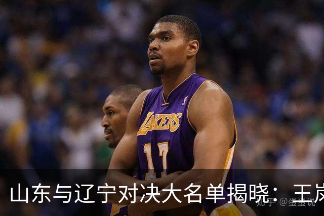 山东与辽宁对决大名单揭晓：王岚嵚挑战旧主 赵继伟领衔出战